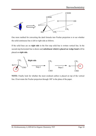 Stereochemistry
Dr. Krishnaswamy. G, DOS & R in Organic Chemistry, TUT Page 10
COOH
H
HO CH3
COOH
CH3
H OH
One more method for converting the dash formula into Fischer projection is to see whether
the solid continuous line is left or right side as follows.
If the solid lines are on right side in the first step solid line is written vertical line. In the
second step horizontal line is drawn and substituent which is placed on wedge bond will be
placed on right side.
CH3
CHO
Br
H
Right side CH3
CHO
CH3
CHO
HBrStep-1 Step-2
NOTE: Finally look for whether the most oxidized carbon is placed on top of the vertical
line. If not rotate the Fischer projection through 180o
in the plane of the paper.
 