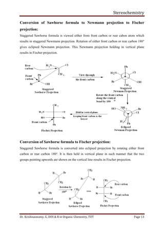 Stereochemistry
Dr. Krishnaswamy. G, DOS & R in Organic Chemistry, TUT Page 13
Conversion of Sawhorse formula to Newmann projection to Fischer
projection:
Staggered Sawhorse formula is viewed either from front carbon or rear cabon atom which
results in staggered Newmann projection. Rotation of either front carbon or rear carbon 180o
gives eclipsed Newmann projection. This Newmann projection holding in vertical plane
results in Fischer projection.
Conversion of Sawhorse formula to Fischer projection:
Staggered Sawhorse formula is converted into eclipsed projection by rotating either front
carbon or rear carbon 180o
. It is then held in vertical plane in such manner that the two
groups pointing upwords are shown on the vertical line results in Fischer projection.
 