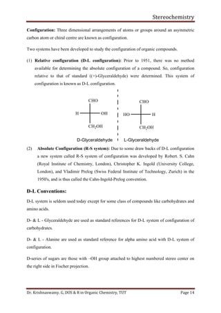 Stereochemistry
Dr. Krishnaswamy. G, DOS & R in Organic Chemistry, TUT Page 14
Configuration: Three dimensional arrangements of atoms or groups around an asymmetric
carbon atom or chiral centre are known as configuration.
Two systems have been developed to study the configuration of organic compounds.
(1) Relative configuration (D-L configuration): Prior to 1951, there was no method
available for determining the absolute configuration of a compound. So, configuration
relative to that of standard ((+)-Glyceraldehyde) were determined. This system of
configuration is known as D-L configuration.
CHO
CH2OH
OHH H
CH2OH
HO
CHO
D-Glyceraldehyde L-Glyceraldehyde
(2) Absolute Configuration (R-S system): Due to some draw backs of D-L configuration
a new system called R-S system of configuration was developed by Robert. S. Cahn
(Royal Institute of Chemistry, London), Christopher K. Ingold (University College,
London), and Vladimir Prelog (Swiss Federal Institute of Technology, Zurich) in the
1950's, and is thus called the Cahn-Ingold-Prelog convention.
D-L Conventions:
D-L system is seldom used today except for some class of compounds like carbohydrates and
amino acids.
D- & L - Glyceraldehyde are used as standard references for D-L system of configuration of
carbohydrates.
D- & L - Alanine are used as standard reference for alpha amino acid with D-L system of
configuration.
D-series of sugars are those with –OH group attached to highest numbered stereo center on
the right side in Fischer projection.
 