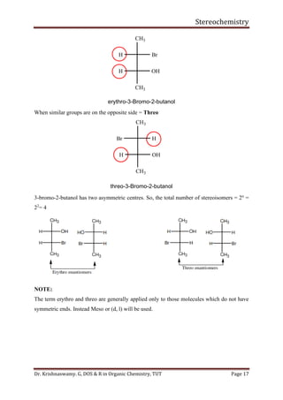 Stereochemistry
Dr. Krishnaswamy. G, DOS & R in Organic Chemistry, TUT Page 17
CH3
H Br
CH3
H OH
erythro-3-Bromo-2-butanol
When similar groups are on the opposite side = Threo
CH3
Br H
CH3
H OH
threo-3-Bromo-2-butanol
3-bromo-2-butanol has two asymmetric centres. So, the total number of stereoisomers = 2n
=
22
= 4
NOTE:
The term erythro and threo are generally applied only to those molecules which do not have
symmetric ends. Instead Meso or (d, l) will be used.
 