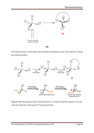 Stereochemistry
Dr. Krishnaswamy. G, DOS & R in Organic Chemistry, TUT Page 20
H
CH3
I
Br
4
1
2
3
View the molecule
along C-H bond
I
Br
CH3
H
1 2
3
4
R
OR
If the fourth group is on the plane then do double interchange in such a way that the 4th
group
goes below the plane.
H
CH3
I
Br
4
1
2
3
R
I
CH3
H
Br
4
1
2
3
First
interchange
I
Br
H
H3C
4
1
2
3
Second
interchange
Case-2: When the group or atom of lowest priority is oriented towards the observer, one may
rotate the molecule so that priority 4th
group point back.
 
