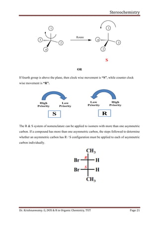 Stereochemistry
Dr. Krishnaswamy. G, DOS & R in Organic Chemistry, TUT Page 21
4
1
2
3
S
4
1
2
3
Rotate
OR
If fourth group is above the plane, then clock wise movement is “S”, while counter clock
wise movement is “R”.
The R & S system of nomenclature can be applied to isomers with more than one asymmetric
carbon. If a compound has more than one asymmetric carbon, the steps followed to determine
whether an asymmetric carbon has R / S configuration must be applied to each of asymmetric
carbon individually.
 