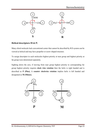 Stereochemistry
Dr. Krishnaswamy. G, DOS & R in Organic Chemistry, TUT Page 23
COOH
NH2
CH3H
1
2
34
S
Ph
C2H5
OHH3C 1
2
3
4
R
Helical descriptors-M & P:
Many chiral molecule lack conventional center that cannot be described by R/S system can be
viewed as helical and may have propeller or screw shaped structure.
To assign descriptor in such molecules highest priority at near group and highest priority at
far group were determined separately.
Sighting down the axis, if moving from near group highest priority to corresponding far
group highest priority requires clock wise rotation then the helix is right handed and is
described as P (Plus). A counter clockwise rotation implies helix is left handed and
designated as M (Minus).
NO2
CH3
O2N CH3
1 2
3
4
P
H
Cl
H3C H
1 2
3
4
M
 