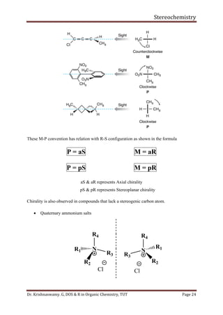 Stereochemistry
Dr. Krishnaswamy. G, DOS & R in Organic Chemistry, TUT Page 24
These M-P convention has relation with R-S configuration as shown in the formula
P = aS M = aR
P = pS M = pR
aS & aR represents Axial chirality
pS & pR represents Stereoplanar chirality
Chirality is also observed in compounds that lack a stereogenic carbon atom.
• Quaternary ammonium salts
R4
N
R3
R1
R2
Cl
R4
N
Cl
R2
R3
R1
 