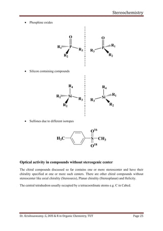 Stereochemistry
Dr. Krishnaswamy. G, DOS & R in Organic Chemistry, TUT Page 25
• Phosphine oxides
O
P
R3
R1
R2
O
P
R2
R3
R1
• Silicon containing compounds
R4
Si
R3
R1
R2
R4
Si
R2
R3
R1
• Sulfones due to different isotopes
S CH3
O16
O18
H3C
Optical activity in compounds without stereogenic center
The chiral compounds discussed so far contains one or more stereocenter and have their
chirality specified at one or more such centers. There are other chiral compounds without
stereocenter like axial chirality (Stereoaxis), Planar chirality (Stereoplanar) and Helicity.
The central tetrahedron usually occupied by a tetracoordinate atoms e.g. C in Cabcd.
 