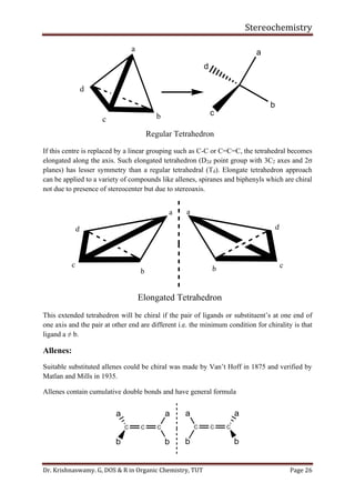 Stereochemistry
Dr. Krishnaswamy. G, DOS & R in Organic Chemistry, TUT Page 26
a
bc
d
a
b
d
c
Regular Tetrahedron
If this centre is replaced by a linear grouping such as C-C or C=C=C, the tetrahedral becomes
elongated along the axis. Such elongated tetrahedron (D2d point group with 3C2 axes and 2σ
planes) has lesser symmetry than a regular tetrahedral (Td). Elongate tetrahedron approach
can be applied to a variety of compounds like allenes, spiranes and biphenyls which are chiral
not due to presence of stereocenter but due to stereoaxis.
a
b
c
d
a
b c
d
Elongated Tetrahedron
This extended tetrahedron will be chiral if the pair of ligands or substituent’s at one end of
one axis and the pair at other end are different i.e. the minimum condition for chirality is that
ligand a ≠ b.
Allenes:
Suitable substituted allenes could be chiral was made by Van’t Hoff in 1875 and verified by
Matlan and Mills in 1935.
Allenes contain cumulative double bonds and have general formula
C C C
b
aa
b
C C C
b
aa
b
 