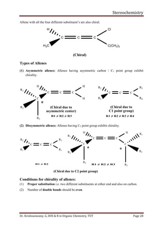 Stereochemistry
Dr. Krishnaswamy. G, DOS & R in Organic Chemistry, TUT Page 28
Allene with all the four different substituent’s are also chiral.
C C C
H
H3C
Cl
C(CH3)3
(Chiral)
Types of Allenes
(1) Asymmetric allenes: Allenes having asymmetric carbon / C1 point group exhibit
chirality.
C C C
H
C

H
H
(Chiral due to
asymmetric center)
R1
R3
R2
C C C
R2
R1
R3
R4
(Chiral due to
C1 point group)
(2) Dissymmetric allenes: Allenes having C2 point group exhibit chirality.
C C C
H
C

H
R1
R3
R2
C C C
R2
R1
R2
R1
(Chiral due to C2 point group)
C

R3
R1
R2
Conditions for chirality of allenes:
(1) Proper substitution i.e. two different substituents at either end and also on carbon.
(2) Number of double bonds should be even.
 