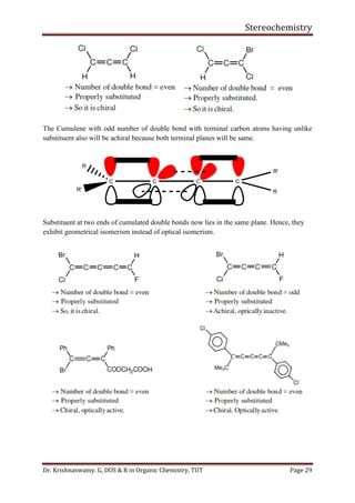 Stereochemistry
Dr. Krishnaswamy. G, DOS & R in Organic Chemistry, TUT Page 29
The Cumulene with odd number of double bond with terminal carbon atoms having unlike
substituent also will be achiral because both terminal planes will be same.
C C C
R
R'
C
R'
R
Substituent at two ends of cumulated double bonds now lies in the same plane. Hence, they
exhibit geometrical isomerism instead of optical isomerism.
 