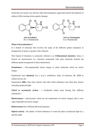Stereochemistry
Dr. Krishnaswamy. G, DOS & R in Organic Chemistry, TUT Page 3
found that one isomer was safe but other had tetratogenic (agent that disturb development of
embryo) effect causing serious genetic damage.
Acts as Sedative Acts as Tetratogenic
R-(+)-Thalidomide S-(-)-Thalidomide
What is Stereochemistry?
It is branch of chemistry that involves the study of the different spatial orientation or
arrangement of atoms or groups in the molecule.
This branch of chemistry is commonly referred to as 3-Dimensional chemistry. Since, it
focuses on stereoisomers (i.e. chemical compounds with same molecular formula but
different spatial arrangement in three dimensions).
Enantiomers - Non-superposable mirror images or chiral molecules which are mirror
images.
Enantiomers have identical: b.p.’s, m.p.’s, solubilities, index of refraction, IR, NMR in
achiral solvent, etc.
Enantiomers differ when they interact with other chiral substances and when they interact
with plane polarized light
Chiral or asymmetric carbon - a tetrahedral carbon atom bearing four different
substituent’s.
Diastereomers - stereoisomers which are not enantiomers (or mirror images), that is non-
super imposable not mirror images.
Diastereomers have different physical properties.
Optical activity - the ability of chiral substances to rotate the plane of polarized light by a
specific angle
 
