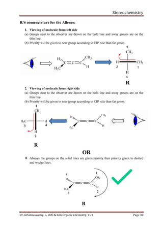 Stereochemistry
Dr. Krishnaswamy. G, DOS & R in Organic Chemistry, TUT Page 30
R/S nomenclature for the Allenes:
1. Viewing of molecule from left side
(a) Groups near to the observer are drawn on the bold line and away groups are on the
thin line.
(b) Priority will be given to near group according to CIP rule than far group.
2. Viewing of molecule from right side
(a) Groups near to the observer are drawn on the bold line and away groups are on the
thin line.
(b) Priority will be given to near group according to CIP rule than far group.
OR
❖ Always the groups on the solid lines are given priority then priority given to dashed
and wedge lines.
C C C
CH3
H
H
H3C
1
23
4
R
 