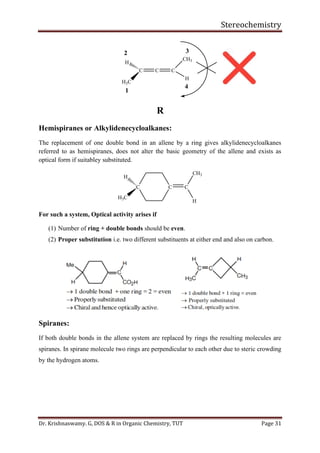 Stereochemistry
Dr. Krishnaswamy. G, DOS & R in Organic Chemistry, TUT Page 31
C C C
CH3
H
H
H3C
1
2 3
4
R
Hemispiranes or Alkylidenecycloalkanes:
The replacement of one double bond in an allene by a ring gives alkylidenecycloalkanes
referred to as hemispiranes, does not alter the basic geometry of the allene and exists as
optical form if suitabley substituted.
C C C
CH3
H
H
H3C
For such a system, Optical activity arises if
(1) Number of ring + double bonds should be even.
(2) Proper substitution i.e. two different substituents at either end and also on carbon.
Spiranes:
If both double bonds in the allene system are replaced by rings the resulting molecules are
spiranes. In spirane molecule two rings are perpendicular to each other due to steric crowding
by the hydrogen atoms.
 