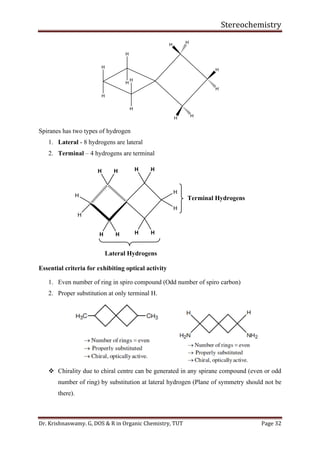 Stereochemistry
Dr. Krishnaswamy. G, DOS & R in Organic Chemistry, TUT Page 32
H
H
H
H
H
H
H H
H
H
HH
Spiranes has two types of hydrogen
1. Lateral - 8 hydrogens are lateral
2. Terminal – 4 hydrogens are terminal
H
H
H
H
H H
H H
H H
H H
Terminal Hydrogens
Lateral Hydrogens
Essential criteria for exhibiting optical activity
1. Even number of ring in spiro compound (Odd number of spiro carbon)
2. Proper substitution at only terminal H.
❖ Chirality due to chiral centre can be generated in any spirane compound (even or odd
number of ring) by substitution at lateral hydrogen (Plane of symmetry should not be
there).
 
