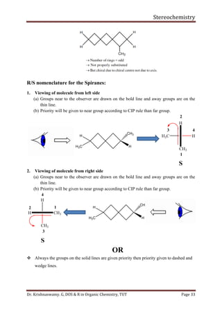 Stereochemistry
Dr. Krishnaswamy. G, DOS & R in Organic Chemistry, TUT Page 33
R/S nomenclature for the Spiranes:
1. Viewing of molecule from left side
(a) Groups near to the observer are drawn on the bold line and away groups are on the
thin line.
(b) Priority will be given to near group according to CIP rule than far group.
2. Viewing of molecule from right side
(a) Groups near to the observer are drawn on the bold line and away groups are on the
thin line.
(b) Priority will be given to near group according to CIP rule than far group.
OR
❖ Always the groups on the solid lines are given priority then priority given to dashed and
wedge lines.
 