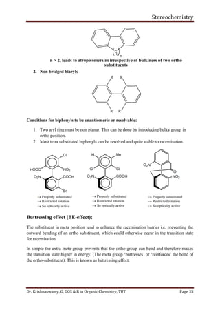 Stereochemistry
Dr. Krishnaswamy. G, DOS & R in Organic Chemistry, TUT Page 35
C
H2 n
n > 2, leads to atropisomersim irrespective of bulkiness of two ortho
substituents
2. Non bridged biaryls
R
R'
R
R'
Conditions for biphenyls to be enantiomeric or resolvable:
1. Two aryl ring must be non planar. This can be done by introducing bulky group in
ortho position.
2. Most tetra substituted biphenyls can be resolved and quite stable to racemisation.
Buttressing effect (BE-effect):
The substituent in meta position tend to enhance the racemisation barrier i.e. preventing the
outward bending of an ortho substituent, which could otherwise occur in the transition state
for racemisation.
In simple the extra meta-group prevents that the ortho-group can bend and therefore makes
the transition state higher in energy. (The meta group ‘buttresses’ or ‘reinforces’ the bond of
the ortho-substituent). This is known as buttressing effect.
 