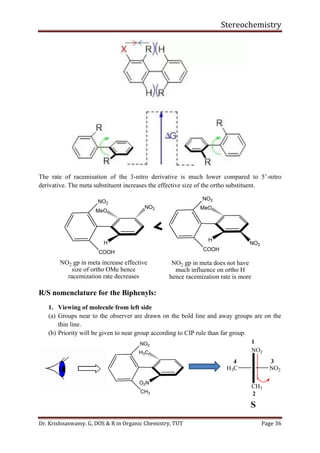 Stereochemistry
Dr. Krishnaswamy. G, DOS & R in Organic Chemistry, TUT Page 36
The rate of racemisation of the 3-nitro derivative is much lower compared to 5’-nitro
derivative. The meta substituent increases the effective size of the ortho substituent.
MeO
H
NO2
COOH
MeO
H
NO2
COOH
NO2
NO2
NO2 gp in meta increase effective
size of ortho OMe hence
racemization rate decreases
NO2 gp in meta does not have
much influence on ortho H
hence racemization rate is more
R/S nomenclature for the Biphenyls:
1. Viewing of molecule from left side
(a) Groups near to the observer are drawn on the bold line and away groups are on the
thin line.
(b) Priority will be given to near group according to CIP rule than far group.
H3C NO2
NO2
CH3
1
2
34
S
H3C
O2N
NO2
CH3
 