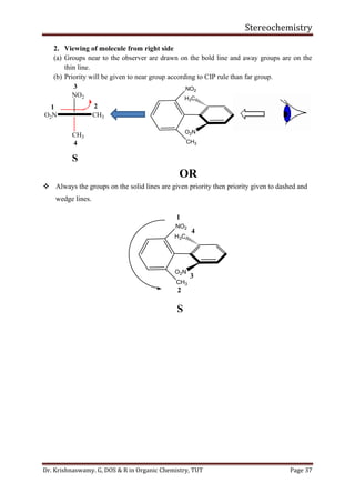 Stereochemistry
Dr. Krishnaswamy. G, DOS & R in Organic Chemistry, TUT Page 37
2. Viewing of molecule from right side
(a) Groups near to the observer are drawn on the bold line and away groups are on the
thin line.
(b) Priority will be given to near group according to CIP rule than far group.
OR
❖ Always the groups on the solid lines are given priority then priority given to dashed and
wedge lines.
1
2
3
4
H3C
O2N
NO2
CH3
S
H3C
O2N
NO2
CH3
NO2
CH3
1 2
3
4
S
O2N CH3
 