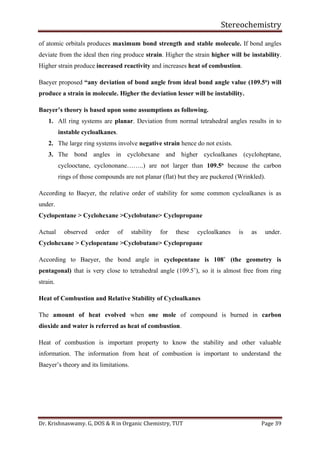 Stereochemistry
Dr. Krishnaswamy. G, DOS & R in Organic Chemistry, TUT Page 39
of atomic orbitals produces maximum bond strength and stable molecule. If bond angles
deviate from the ideal then ring produce strain. Higher the strain higher will be instability.
Higher strain produce increased reactivity and increases heat of combustion.
Baeyer proposed “any deviation of bond angle from ideal bond angle value (109.5o) will
produce a strain in molecule. Higher the deviation lesser will be instability.
Baeyer’s theory is based upon some assumptions as following.
1. All ring systems are planar. Deviation from normal tetrahedral angles results in to
instable cycloalkanes.
2. The large ring systems involve negative strain hence do not exists.
3. The bond angles in cyclohexane and higher cycloalkanes (cycloheptane,
cyclooctane, cyclononane……..) are not larger than 109.5o because the carbon
rings of those compounds are not planar (flat) but they are puckered (Wrinkled).
According to Baeyer, the relative order of stability for some common cycloalkanes is as
under.
Cyclopentane > Cyclohexane >Cyclobutane> Cyclopropane
Actual observed order of stability for these cycloalkanes is as under.
Cyclohexane > Cyclopentane >Cyclobutane> Cyclopropane
According to Baeyer, the bond angle in cyclopentane is 108˚ (the geometry is
pentagonal) that is very close to tetrahedral angle (109.5˚), so it is almost free from ring
strain.
Heat of Combustion and Relative Stability of Cycloalkanes
The amount of heat evolved when one mole of compound is burned in carbon
dioxide and water is referred as heat of combustion.
Heat of combustion is important property to know the stability and other valuable
information. The information from heat of combustion is important to understand the
Baeyer’s theory and its limitations.
 