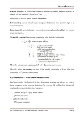 Stereochemistry
Dr. Krishnaswamy. G, DOS & R in Organic Chemistry, TUT Page 4
Racemic mixture - an equimolar (1:1) pair of enantiomers is called a racemic mixture. A
racemic mixture has an optical rotation of zero.
Device used to measure optical rotation: Polarimeter
Dextrorotatory (+): an optically active compound that rotates plane polarized light in a
clockwise direction.
Levorotatory (-): an optically active compound that rotates plane polarized light in a counter
clockwise direction.
The specific rotation of a compound is calculated using the following formula:
Molecules with one stereocenter can be R or S = 2 possible stereoisomers.
Molecules with n stereocenters can have all the possible combination of R and S for each
stereocenter = 2n
possible stereoisomers.
Representation of three dimensional molecules
Configuration of a chiral molecule is three dimensional structure and it is not ver easy to
depict on a paper having only two dimensions. To overcome this problem four 2dimesional
structures known as projections have been used.
(1)Dashed Wedge or Flying Wedge formula
(2)Fischer projection
(3)Sawhorse formula
(4)Newmann projection.
 