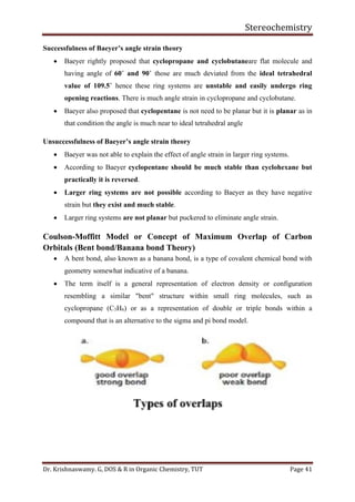 Stereochemistry
Dr. Krishnaswamy. G, DOS & R in Organic Chemistry, TUT Page 41
Successfulness of Baeyer’s angle strain theory
• Baeyer rightly proposed that cyclopropane and cyclobutaneare flat molecule and
having angle of 60˚ and 90˚ those are much deviated from the ideal tetrahedral
value of 109.5˚ hence these ring systems are unstable and easily undergo ring
opening reactions. There is much angle strain in cyclopropane and cyclobutane.
• Baeyer also proposed that cyclopentane is not need to be planar but it is planar as in
that condition the angle is much near to ideal tetrahedral angle
Unsuccessfulness of Baeyer’s angle strain theory
• Baeyer was not able to explain the effect of angle strain in larger ring systems.
• According to Baeyer cyclopentane should be much stable than cyclohexane but
practically it is reversed.
• Larger ring systems are not possible according to Baeyer as they have negative
strain but they exist and much stable.
• Larger ring systems are not planar but puckered to eliminate angle strain.
Coulson-Moffitt Model or Concept of Maximum Overlap of Carbon
Orbitals (Bent bond/Banana bond Theory)
• A bent bond, also known as a banana bond, is a type of covalent chemical bond with
geometry somewhat indicative of a banana.
• The term itself is a general representation of electron density or configuration
resembling a similar "bent" structure within small ring molecules, such as
cyclopropane (C3H6) or as a representation of double or triple bonds within a
compound that is an alternative to the sigma and pi bond model.
 