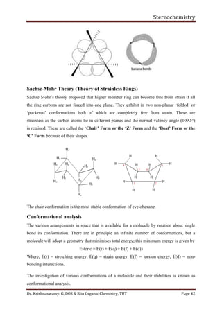 Stereochemistry
Dr. Krishnaswamy. G, DOS & R in Organic Chemistry, TUT Page 42
Sachse-Mohr Theory (Theory of Strainless Rings)
Sachse Mohr’s theory proposed that higher member ring can become free from strain if all
the ring carbons are not forced into one plane. They exhibit in two non-planar ‘folded’ or
‘puckered’ conformations both of which are completely free from strain. These are
strainless as the carbon atoms lie in different planes and the normal valency angle (109.5o
)
is retained. These are called the ‘Chair’ Form or the ‘Z’ Form and the ‘Boat’ Form or the
‘C’ Form because of their shapes.
The chair conformation is the most stable conformation of cyclohexane.
Conformational analysis
The various arrangements in space that is available for a molecule by rotation about single
bond its conformation. There are in principle an infinite number of conformations, but a
molecule will adopt a geometry that minimises total energy; this minimum energy is given by
Esteric = E(r) + E(q) + E(f) + E(d))
Where, E(r) = stretching energy, E(q) = strain energy, E(f) = torsion energy, E(d) = non-
bonding interactions.
The investigation of various conformations of a molecule and their stabilities is known as
conformational analysis.
 