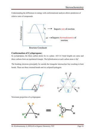 Stereochemistry
Dr. Krishnaswamy. G, DOS & R in Organic Chemistry, TUT Page 43
Understanding the differences in energy with conformational analysis allows prediction of
relative rates of compounds.
Conformation of Cyclopropane:
In cyclopropane, the three carbon atoms lie in a plane. All C-C bond lengths are same and
three carbons form an equilateral triangle. The hybridization at each carbon atom is Sp3
.
The bonding electrons principally lie outside the triangular internuclear line resulting in bent
bonds. There are three strained bonds and six eclipsed hydrogens.
Newmann projection of cyclopropane.
 