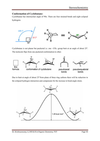 Stereochemistry
Dr. Krishnaswamy. G, DOS & R in Organic Chemistry, TUT Page 44
Conformation of Cyclobutane:
Cyclobutane has internuclear angle of 90o. There are four strained bonds and eight eclipsed
hydrogens.
Cyclobutane is not planar but puckered i.e. one –CH2- group bent at an angle of about 25o
.
The molecule flips from one puckered conformation to other.
Due to bent at angle of about 25o
from plane of three ring carbons there will be reduction in
the eclipsed hydrogen interaction and compensate for the increase in bond angle strain.
 
