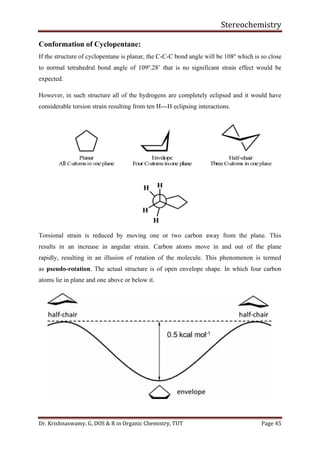 Stereochemistry
Dr. Krishnaswamy. G, DOS & R in Organic Chemistry, TUT Page 45
Conformation of Cyclopentane:
If the structure of cyclopentane is planar, the C-C-C bond angle will be 108o
which is so close
to normal tetrahedral bond angle of 109o
.28’ that is no significant strain effect would be
expected.
However, in such structure all of the hydrogens are completely eclipsed and it would have
considerable torsion strain resulting from ten H---H eclipsing interactions.
Torsional strain is reduced by moving one or two carbon away from the plane. This
results in an increase in angular strain. Carbon atoms move in and out of the plane
rapidly, resulting in an illusion of rotation of the molecule. This phenomenon is termed
as pseudo-rotation. The actual structure is of open envelope shape. In which four carbon
atoms lie in plane and one above or below it.
 