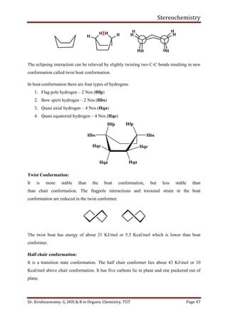 Stereochemistry
Dr. Krishnaswamy. G, DOS & R in Organic Chemistry, TUT Page 47
The eclipsing interaction can be relieved by slightly twisting two C-C bonds resulting in new
conformation called twist boat conformation.
In boat conformation there are four types of hydrogens
1. Flag pole hydrogen – 2 Nos (Hfp)
2. Bow spirit hydrogen – 2 Nos (Hbs)
3. Quasi axial hydrogen – 4 Nos (Hqa)
4. Quasi equatorial hydrogen – 4 Nos (Hqe)
Hfp
Hbs
Hqa
Hqe
Hqa
Hfp
Hbs
Hqe
Twist Conformation:
It is more stable than the boat conformation, but less stable than
than chair conformation. The flagpole interactions and torsional strain in the boat
conformation are reduced in the twist conformer.
The twist boat has energy of about 21 KJ/mol or 5.5 Kcal/mol which is lower than boat
conformer.
Half chair conformation:
It is a transition state conformation. The half chair conformer lies about 43 KJ/mol or 10
Kcal/mol above chair conformation. It has five carbons lie in plane and one puckered out of
plane.
 
