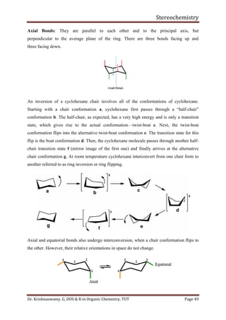 Stereochemistry
Dr. Krishnaswamy. G, DOS & R in Organic Chemistry, TUT Page 49
Axial Bonds: They are parallel to each other and to the principal axis, but
perpendicular to the average plane of the ring. There are three bonds facing up and
three facing down.
An inversion of a cyclohexane chair involves all of the conformations of cyclohexane.
Starting with a chair conformation a, cyclohexane first passes through a “half-chair”
conformation b. The half-chair, as expected, has a very high energy and is only a transition
state, which gives rise to the actual conformation—twist-boat c. Next, the twist-boat
conformation flips into the alternative twist-boat conformation e. The transition state for this
flip is the boat conformation d. Then, the cyclohexane molecule passes through another half-
chair transition state f (mirror image of the first one) and finally arrives at the alternative
chair conformation g. At room temperature cyclohexane interconvert from one chair form to
another referred to as ring inversion or ring flipping.
Axial and equatorial bonds also undergo interconversion, when a chair conformation flips to
the other. However, their relative orientations in space do not change.
 