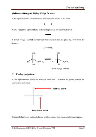 Stereochemistry
Dr. Krishnaswamy. G, DOS & R in Organic Chemistry, TUT Page 5
(1)Dashed-Wedge or Flying Wedge formula
In this representation a solid continuous lines represent bond is in the plane.
A solid wedge line represent bond is above the plane i.e. towards the observer.
( )
A broken wedge / dashed line represent the bond is below the plane i.e. away from the
observer.
( )
CH3
H
OH
CH2CH3
CH3
H
OH
CH2CH3
Dash-Wedge formula
(2) Fischer projection:
In this representation, bonds are drawn as solid lines. The bonds are placed vertical and
horizontal to each other.
A tetrahedral carbon is represented using just two crossed lines represents the stereo center.
 