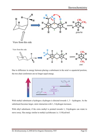 Stereochemistry
Dr. Krishnaswamy. G, DOS & R in Organic Chemistry, TUT Page 51
Due to difference in energy between placing a substituent in the axial vs equatorial position,
the two chair conformers are no longer equal energy.
With methyl substituent a hydrogen a hydrogen is directed towards 1, 3 – hydrogens. As the
substituent becomes larger, steric interaction with 1, 3-hydrogen increases.
With ethyl substituent, if the extra methyl is pointed towards 1, 3-hydrogens can rotate to
move away. Has energy similar to methyl cyclohexane i.e. 1.8 Kcal/mol.
H
H
C
H
H
H
View from this side
View from this side
C
H
H
H
 