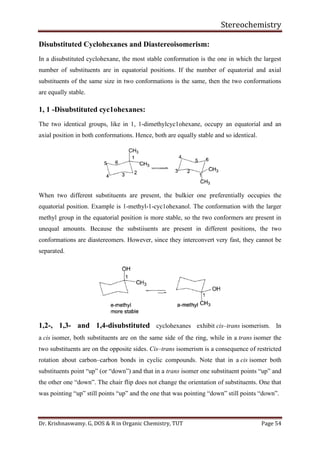 Stereochemistry
Dr. Krishnaswamy. G, DOS & R in Organic Chemistry, TUT Page 54
Disubstituted Cyclohexanes and Diastereoisomerism:
In a disubstituted cyclohexane, the most stable conformation is the one in which the largest
number of substituents are in equatorial positions. If the number of equatorial and axial
substituents of the same size in two conformations is the same, then the two conformations
are equally stable.
1, 1 -Disubstituted cyc1ohexanes:
The two identical groups, like in 1, 1-dimethylcyc1ohexane, occupy an equatorial and an
axial position in both conformations. Hence, both are equally stable and so identical.
When two different substituents are present, the bulkier one preferentially occupies the
equatorial position. Example is 1-methyl-1-cyc1ohexanol. The conformation with the larger
methyl group in the equatorial position is more stable, so the two conformers are present in
unequal amounts. Because the substiiuents are present in different positions, the two
conformations are diastereomers. However, since they interconvert very fast, they cannot be
separated.
1,2-, 1,3- and 1,4-disubstituted cyclohexanes exhibit cis–trans isomerism. In
a cis isomer, both substituents are on the same side of the ring, while in a trans isomer the
two substituents are on the opposite sides. Cis–trans isomerism is a consequence of restricted
rotation about carbon–carbon bonds in cyclic compounds. Note that in a cis isomer both
substituents point “up” (or “down”) and that in a trans isomer one substituent points “up” and
the other one “down”. The chair flip does not change the orientation of substituents. One that
was pointing “up” still points “up” and the one that was pointing “down” still points “down”.
 