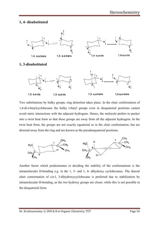 Stereochemistry
Dr. Krishnaswamy. G, DOS & R in Organic Chemistry, TUT Page 56
1, 4- disubstituted
1, 3-disubstituted
Two substitutions by bulky groups, ring distortion takes place. In the chair conformation of
1,4-di-t-butylcyclohexane the bulky t-butyl groups even in diequatorial positions cannot
avoid steric interactions with the adjacent hydrogens. Hence, the molecule prefers to pucker
into a twist boat form so that these groups are away from all the adjacent hydrogens. In the
twist boat form, the groups are not exactly equatorial as in the chair conformation, but are
directed away from the ring and are known as the pseudoequatorial positions.
Another factor which predominates in deciding the stability of the conformations is the
intramoleculer H-bonding e.g. in the 1, 3- and 1, 4- dihydroxy cyclohexanes. The diaxial
chair contormation of cis-l, 3-dihydroxycyclohexane is preferred due to stabilization by
intramolecular H-bonding, as the two hydroxy groups are closer, while this is not possible in
the diequatorial form.
 