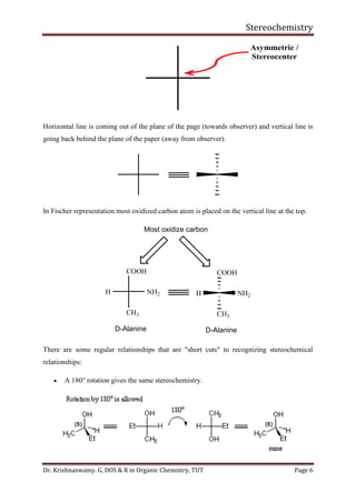 Stereochemistry
Dr. Krishnaswamy. G, DOS & R in Organic Chemistry, TUT Page 6
Horizontal line is coming out of the plane of the page (towards observer) and vertical line is
going back behind the plane of the paper (away from observer).
In Fischer representation most oxidized carbon atom is placed on the vertical line at the top.
COOH
CH3
NH2H
D-Alanine
Most oxidize carbon
COOH
CH3
NH2H
D-Alanine
There are some regular relationships that are "short cuts" to recognizing stereochemical
relationships:
• A 180° rotation gives the same stereochemistry.
 