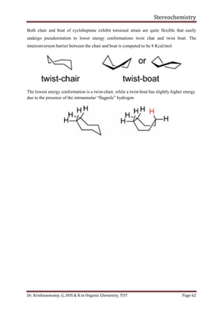 Stereochemistry
Dr. Krishnaswamy. G, DOS & R in Organic Chemistry, TUT Page 62
Both chair and boat of cycloheptane exhibit torsional strain are quite flexible that easily
undergo pseudorotation to lower energy conformations twist char and twist boat. The
interconversion barrier between the chair and boat is computed to be 8 Kcal/mol.
The lowest energy conformation is a twist-chair, while a twist-boat has slightly higher energy
due to the presence of the intraannular “flagpole” hydrogen
 