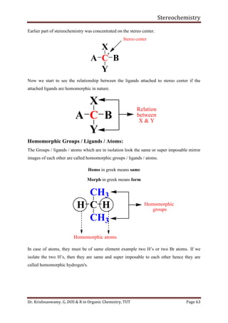 Stereochemistry
Dr. Krishnaswamy. G, DOS & R in Organic Chemistry, TUT Page 63
Earlier part of stereochemistry was concentrated on the stereo center.
Now we start to see the relationship between the ligands attached to stereo center if the
attached ligands are homomorphic in nature.
Homomorphic Groups / Ligands / Atoms:
The Groups / ligands / atoms which are in isolation look the same or super imposable mirror
images of each other are called homomorphic groups / ligands / atoms.
Homo in greek means same
Morph in greek means form
In case of atoms, they must be of same element example two H’s or two Br atoms. If we
isolate the two H’s, then they are same and super imposable to each other hence they are
called homomorphic hydrogen's.
C
X
Y
A B
Stereo center
*
C
X
Y
A B
Relation
between
X & Y
C
CH3
CH3
H H Homomorphic
groups
Homomorphic atoms
 