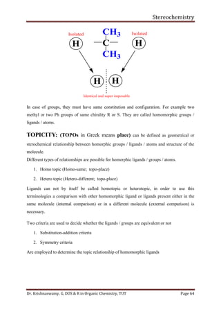 Stereochemistry
Dr. Krishnaswamy. G, DOS & R in Organic Chemistry, TUT Page 64
In case of groups, they must have same constitution and configuration. For example two
methyl or two Ph groups of same chirality R or S. They are called homomorphic groups /
ligands / atoms.
TOPICITY: (TOPOs in Greek means place) can be defined as geometrical or
sterochemical relationship between homorphic groups / ligands / atoms and structure of the
molecule.
Different types of relationships are possible for homorphic ligands / groups / atoms.
1. Homo topic (Homo-same; topo-place)
2. Hetero topic (Hetero-different; topo-place)
Ligands can not by itself be called homotopic or heterotopic, in order to use this
terminologies a comparison with other homomorphic ligand or ligands present either in the
same molecule (internal comparison) or in a different molecule (external comparison) is
necessary.
Two criteria are used to decide whether the ligands / groups are equivalent or not
1. Substitution-addition criteria
2. Symmetry criteria
Are employed to determine the topic relationship of homomorphic ligands
C
CH3
CH3
HH
H H
Isolated Isolated
Identical and super imposable
 