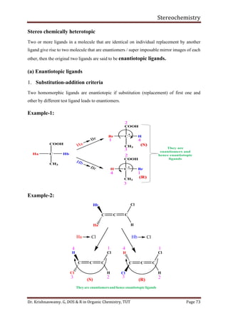 Stereochemistry
Dr. Krishnaswamy. G, DOS & R in Organic Chemistry, TUT Page 73
C CC
(R)(S)
H
Cl
Ha
Hb
Ha Cl Hb Cl
C CC
H
Cl
Cl
H
CC C
H
Cl
Cl
H
1
23
41
23
4
They are enantiomersand hence enantiotopicligands
Stereo chemically heterotopic
Two or more ligands in a molecule that are identical on individual replacement by another
ligand give rise to two molecule that are enantiomers / super imposable mirror images of each
other, then the original two ligands are said to be enantiotopic ligands.
(a) Enantiotopic ligands
1. Substitution-addition criteria
Two homomorphic ligands are enantiotopic if substitution (replacement) of first one and
other by different test ligand leads to enantiomers.
Example-1:
Example-2:
 
