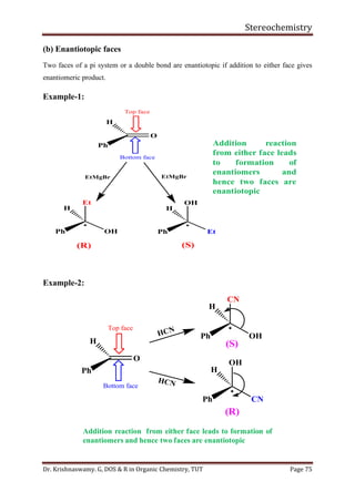 Stereochemistry
Dr. Krishnaswamy. G, DOS & R in Organic Chemistry, TUT Page 75
(b) Enantiotopic faces
Two faces of a pi system or a double bond are enantiotopic if addition to either face gives
enantiomeric product.
Example-1:
Example-2:
(R) (S)
O
H
Ph
Top face
Bottom face

H
Ph
Et
OH

H
Ph
OH
Et
EtMgBr EtMgBr
Addition reaction
from either face leads
to formation of
enantiomers and
hence two faces are
enantiotopic
O
H
Ph
Top face
Bottom face

H
Ph

H
Ph
OH
CN
CN
OHHCN
HCN
(S)
(R)
Addition reaction from either face leads to formation of
enantiomers and hence two faces are enantiotopic
 