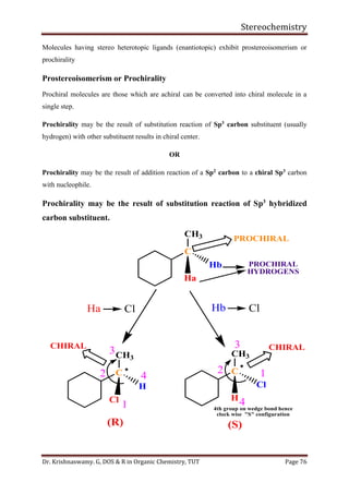 Stereochemistry
Dr. Krishnaswamy. G, DOS & R in Organic Chemistry, TUT Page 76
Molecules having stereo heterotopic ligands (enantiotopic) exhibit prostereoisomerism or
prochirality
Prostereoisomerism or Prochirality
Prochiral molecules are those which are achiral can be converted into chiral molecule in a
single step.
Prochirality may be the result of substitution reaction of Sp3 carbon substituent (usually
hydrogen) with other substituent results in chiral center.
OR
Prochirality may be the result of addition reaction of a Sp2 carbon to a chiral Sp3 carbon
with nucleophile.
Prochirality may be the result of substitution reaction of Sp3
hybridized
carbon substituent.
(R) (S)
Ha Cl Hb Cl
12
3
1
2
3
4
C
CH3
Hb
Ha
4
C 
CH3
H
Cl
C

CH3
Cl
H
4th group on wedge bond hence
clock wise "S" configuration
PROCHIRAL
CHIRAL CHIRAL
PROCHIRAL
HYDROGENS
 