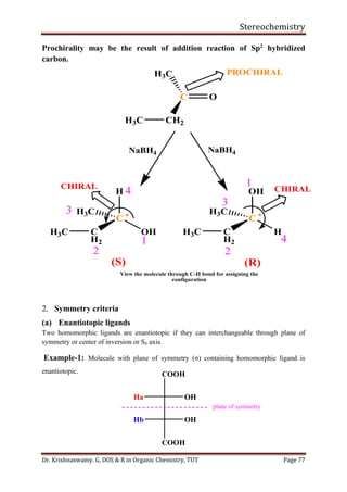 Stereochemistry
Dr. Krishnaswamy. G, DOS & R in Organic Chemistry, TUT Page 77
Prochirality may be the result of addition reaction of Sp2
hybridized
carbon.
2. Symmetry criteria
(a) Enantiotopic ligands
Two homomorphic ligands are enantiotopic if they can interchangeable through plane of
symmetry or center of inversion or Sn axis.
Example-1: Molecule with plane of symmetry (σ) containing homomorphic ligand is
enantiotopic.
(R)(S)
NaBH4
1
2
3
1
2
3
4
CH2H3C
C
H3C
4
View the molecule through C-H bond for assigning the
configuration
PROCHIRAL
CHIRAL CHIRAL
O
C 
H
OH
H3C
C
H2
C 
OH
H
H3C
C
H2
H3C H3C
NaBH4
COOH
Ha OH
Hb OH
COOH
plane of symmetry
 