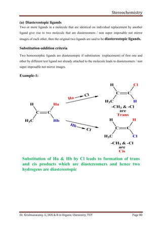 Stereochemistry
Dr. Krishnaswamy. G, DOS & R in Organic Chemistry, TUT Page 80
(a) Diastereotopic ligands
Two or more ligands in a molecule that are identical on individual replacement by another
ligand give rise to two molecule that are diastereomers / non super imposable not mirror
images of each other, then the original two ligands are said to be diastereotopic ligands.
Substitution-addition criteria
Two homomorphic ligands are diastereotopic if substitution (replacement) of first one and
other by different test ligand not already attached to the molecule leads to diastereomers / non
super imposable not mirror images.
Example-1:
Substitution of Ha & Hb by Cl leads to formation of trans
and cis products which are diastereomers and hence two
hydrogens are diastereotopic
H3C
C C
H
Hb
Ha
H3C
C C
H
H
Cl
H3C
C C
H
Cl
H
Ha
Cl
Hb
Cl
-CH3 & -Cl
are
Cis
-CH3 & -Cl
are
Trans
 
