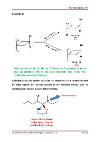 Stereochemistry
Dr. Krishnaswamy. G, DOS & R in Organic Chemistry, TUT Page 81
Example-2:
Geminal methylene protons adjacent to a stereocenter on substitution test
by other ligands not already present in the molecule usually leads to
diastereomers and are usually diastereotopic.
Ha
Cl
Hb
Cl
-Br & -Cl
are
Trans
-Br & -Cl
are
Cis
Br
H
Ha
Hb
Br
H
Cl
H
Br
H
H
Cl
Substitution of Ha & Hb by Cl leads to formation of trans
and cis products which are diastereomers and hence two
hydrogens are diastereotopic
O

Hb Ha
Stereo center
Adjacent to a stereo
center hence they are
usually diastereotopic
 