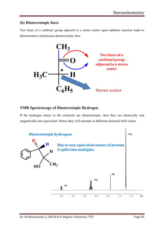 Stereochemistry
Dr. Krishnaswamy. G, DOS & R in Organic Chemistry, TUT Page 83
(b) Diastereotopic faces
Two faces of a carbonyl group adjacent to a stereo center upon addition reaction leads to
diastereomers and possess diastereotopic face.
NMR Spectroscopy of Diastereotopic Hydrogen
If the hydrogen atoms in the molecule are diastereotopic, then they are chemically and
magnetically non equivalent. Hence they will resonate at different chemical shift values.
Stereo center
CH3

O
H3C H
C6H5
Two faces of a
carbonyl group
adjacentto a stereo
center
H
H
HO
H
CH3
Diastereotopic hydrogens
Due to non equivalentnatureof protons
it splits into multiplet.
 