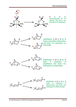 Stereochemistry
Dr. Krishnaswamy. G, DOS & R in Organic Chemistry, TUT Page 86
O O
H
Ph CH3
H3C Ph
H
O O
H
Ph CH3
H3C Ph
H
C2
H & H are
interchangeable by C2
rotation and hence two
hydrogens are homotopic.
H
H
D
H
H
D
Substitution of H & H by D
leads to formation of homomers
and hence two hydrogens are
homotopic.
H
H
D
H
H
D
Substitution of H & H by D
leads to formation of
enantiomers and hence two
hydrogensareenantiotopic.
H
H
D
H
H
D
Substitution of H & H by D
leads to formation of
diastereomers and hence two
hydrogens are diastereotopic.
 