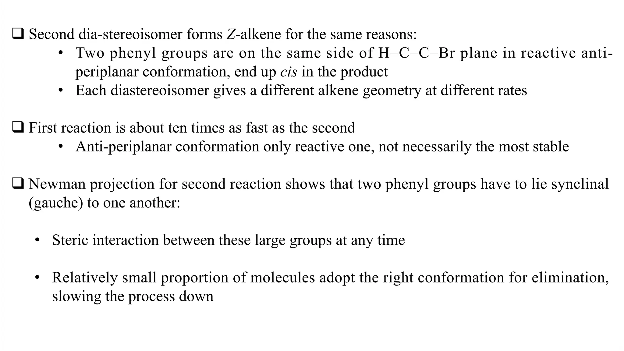 q Second dia-stereoisomer forms Z-alkene for the same reasons:
• Two phenyl groups are on the same side of H–C–C–Br plane in reactive anti-
periplanar conformation, end up cis in the product
• Each diastereoisomer gives a different alkene geometry at different rates
q First reaction is about ten times as fast as the second
• Anti-periplanar conformation only reactive one, not necessarily the most stable
q Newman projection for second reaction shows that two phenyl groups have to lie synclinal
(gauche) to one another:
• Steric interaction between these large groups at any time
• Relatively small proportion of molecules adopt the right conformation for elimination,
slowing the process down
 