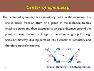 The center of symmetry is an imaginary point in the molecule. If a
line is drawn from an atom or a group of the molecule to this
imaginary point and then extended to an equal distance beyond the
point, it meets the mirror image of the atom or group. For e.g.,
trans-1,4-dimethyl-diketopiperazine has a center of symmetry and
therefore optically inactive.
Center of symmetry
 