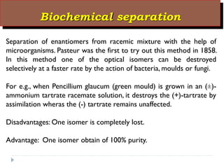 Biochemical separation
Separation of enantiomers from racemic mixture with the help of
microorganisms. Pasteur was the first to try out this method in 1858.
In this method one of the optical isomers can be destroyed
selectively at a faster rate by the action of bacteria, moulds or fungi.
For e.g., when Pencillium glaucum (green mould) is grown in an (±)-
ammonium tartrate racemate solution, it destroys the (+)-tartrate by
assimilation wheras the (-) tartrate remains unaffected.
Disadvantages: One isomer is completely lost.
Advantage: One isomer obtain of 100% purity.
 