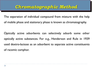 Chromatographic Method
The separation of individual compound from mixture with the help
of mobile phase and stationary phase is known as chromatography.
Optically active adsorbents can selectively adsorb some other
optically active substances. For e.g., Henderson and Rule in 1939
used dextro-lactose as an adsorbent to separate active constituents
of racemic camphor.
 