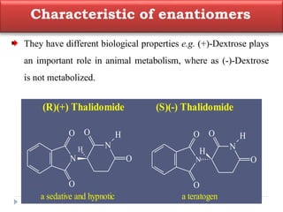 Characteristic of enantiomers
They have different biological properties e.g. (+)-Dextrose plays
an important role in animal metabolism, where as (-)-Dextrose
is not metabolized.
(R)(+) Thalidomide (S)(-) Thalidomide
N
N
O
O
O
O
H
H
a sedative and hypnotic a teratogen
N
N
O
O
O
O
H
H
 